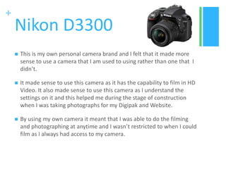 +
Nikon D3300
 This is my own personal camera brand and I felt that it made more
sense to use a camera that I am used to using rather than one that I
didn’t.
 It made sense to use this camera as it has the capability to film in HD
Video. It also made sense to use this camera as I understand the
settings on it and this helped me during the stage of construction
when I was taking photographs for my Digipak and Website.
 By using my own camera it meant that I was able to do the filming
and photographing at anytime and I wasn’t restricted to when I could
film as I always had access to my camera.
 