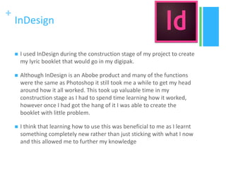 +
InDesign
 I used InDesign during the construction stage of my project to create
my lyric booklet that would go in my digipak.
 Although InDesign is an Abobe product and many of the functions
were the same as Photoshop it still took me a while to get my head
around how it all worked. This took up valuable time in my
construction stage as I had to spend time learning how it worked,
however once I had got the hang of it I was able to create the
booklet with little problem.
 I think that learning how to use this was beneficial to me as I learnt
something completely new rather than just sticking with what I now
and this allowed me to further my knowledge
 