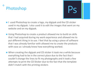 +
Photoshop
 I used Photoshop to create a logo, my digipak and the CD sticker
used in my digipak. I also used it to edit the images that went on my
website and on my digipak.
 Using Photoshop to create a product allowed me to build on skills
that I had acquired during my work experience and allowed me to
put different thing in to use. I feel that by using a piece of software
that I was already familiar with allowed me to create the products
with ease as I already knew how everything worked.
 When creating the digipak and CD sticker it took me a while because
everything had to be in the correct place due to the fact that I
couldn’t change the lines to fit my photographs and it took a few
attempts to print the CD Sticker due to the fact that the template
didn’t match with the printing stickers
 