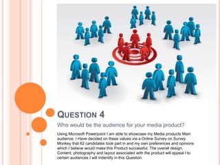 QUESTION 4
Who would be the audience for your media product?
Using Microsoft Powerpoint I am able to showcase my Media products Main
audience. I Have decided on these values via a Online Survey on Survey
Monkey that 62 candidates took part in and my own preferences and opinions
which I believe would make this Product successful. The overall design,
Content, photography and layout associated with the product will appeal l to
certain audiences I will indentify in this Question.
 