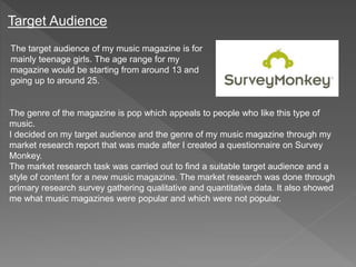 Target Audience
The target audience of my music magazine is for
mainly teenage girls. The age range for my
magazine would be starting from around 13 and
going up to around 25.
The genre of the magazine is pop which appeals to people who like this type of
music.
I decided on my target audience and the genre of my music magazine through my
market research report that was made after I created a questionnaire on Survey
Monkey.
The market research task was carried out to find a suitable target audience and a
style of content for a new music magazine. The market research was done through
primary research survey gathering qualitative and quantitative data. It also showed
me what music magazines were popular and which were not popular.
 