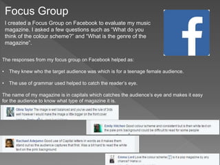Focus Group
I created a Focus Group on Facebook to evaluate my music
magazine. I asked a few questions such as “What do you
think of the colour scheme?” and “What is the genre of the
magazine”.
The responses from my focus group on Facebook helped as:
• They knew who the target audience was which is for a teenage female audience.
• The use of grammar used helped to catch the reader’s eye.
The name of my magazine is in capitals which catches the audience’s eye and makes it easy
for the audience to know what type of magazine it is.
 