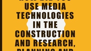 HOW DID YOU
USE MEDIA
TECHNOLOGIES
IN THE
CONSTRUCTION
AND RESEARCH,
 