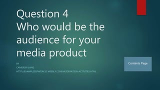 Question 4
Who would be the
audience for your
media product
BY
CAMERON LANG
HTTP://EXAMPLESOFWORK13.WEEBLY.COM/MODERATION-ACTIVITIES.HTML
Contents Page
 