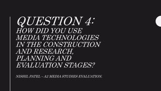 QUESTION 4:
HOW DID YOU USE
MEDIA TECHNOLOGIES
IN THE CONSTRUCTION
AND RESEARCH,
PLANNING AND
EVALUATION STAGES?
NISHIL PATEL – A2 MEDIA STUDIES EVALUATION.
 