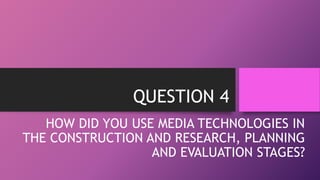 QUESTION 4
HOW DID YOU USE MEDIA TECHNOLOGIES IN
THE CONSTRUCTION AND RESEARCH, PLANNING
AND EVALUATION STAGES?
 