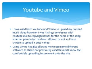  I have used both Youtube and Vimeo to upload my finished
music video however I was having some issues with
Youtube due to copyright issues for the name of the song,
whether permission has been allowed or not so I have
chosen to upload it onto Vimeo.
 Using Vimeo has also allowed me to use some different
software as I have not previously used this and I know feel
comfortable uploading future work onto the site.
Youtube and Vimeo
 