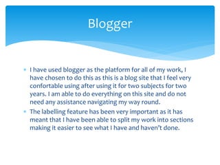  I have used blogger as the platform for all of my work, I
have chosen to do this as this is a blog site that I feel very
confortable using after using it for two subjects for two
years. I am able to do everything on this site and do not
need any assistance navigating my way round.
 The labelling feature has been very important as it has
meant that I have been able to split my work into sections
making it easier to see what I have and haven’t done.
Blogger
 