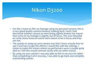  For this I chose to film my footage using my personal camera, this is
a very good quality camera however looking back I wish I had
borrowed another camera as mine being slightly broken has meant
that some of my footage is slightly out of focus. This was intended
on some shots however some were meant to be in focus and they
are not.
 The upside to using my own camera was that I know exactly how to
use it and how to get the effects I would like with the settings. I
chose to make the scenes where my performers were a couple quite
dark as I felt this would contrast nicely with my other scenes.
 By using my own camera I was also able to film in my own tie rather
than completing it all in one day, I was able to go back and complete
outstanding scenes.
Nikon D3200
 