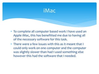  To complete all computer based work I have used an
Apple iMac, this has benefitted me due to having all
of the necessary software for this task.
 There were a few issues with this as it meant that I
could only work on one computer and the computer
was slightly slower than had I used something else
however this had the software that I needed.
iMac
 