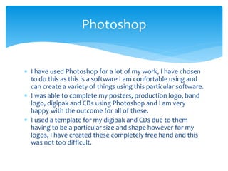 I have used Photoshop for a lot of my work, I have chosen
to do this as this is a software I am confortable using and
can create a variety of things using this particular software.
 I was able to complete my posters, production logo, band
logo, digipak and CDs using Photoshop and I am very
happy with the outcome for all of these.
 I used a template for my digipak and CDs due to them
having to be a particular size and shape however for my
logos, I have created these completely free hand and this
was not too difficult.
Photoshop
 