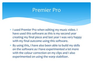  I used Premier Pro when editing my music video. I
have used this software as this is my second year
creating my final piece and last year I was very happy
with my final outcome using this software.
 By using this, I have also been able to build my skills
on the software as I have experimented a lot more
with the colour correction on my clips and I also
experimented on using the warp stabilizer.
Premier Pro
 
