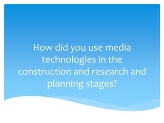 How did you use media
technologies in the
construction and research and
planning stages?
 
