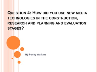 QUESTION 4: HOW DID YOU USE NEW MEDIA
TECHNOLOGIES IN THE CONSTRUCTION,
RESEARCH AND PLANNING AND EVALUATION
STAGES?
By Penny Watkins
 