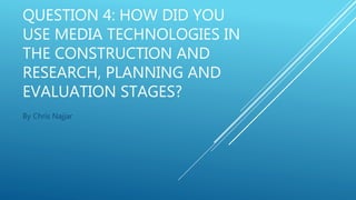 QUESTION 4: HOW DID YOU
USE MEDIA TECHNOLOGIES IN
THE CONSTRUCTION AND
RESEARCH, PLANNING AND
EVALUATION STAGES?
By Chris Najjar
 
