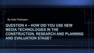 By Holly Piddington
QUESTION 4 – HOW DID YOU USE NEW
MEDIA TECHNOLOGIES IN THE
CONSTRUCTION, RESEARCH AND PLANNING
AND EVALUATION STAGE?
 