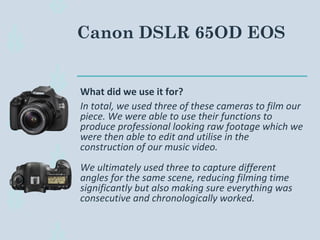 Canon DSLR 65OD EOS
What did we use it for?
In total, we used three of these cameras to film our
piece. We were able to use their functions to
produce professional looking raw footage which we
were then able to edit and utilise in the
construction of our music video.
We ultimately used three to capture different
angles for the same scene, reducing filming time
significantly but also making sure everything was
consecutive and chronologically worked.
 