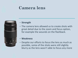 Camera lens
– Strength
– The camera lens allowed us to create shots with
great detail due to the zoom and focus option,
for example the wounds on the flashback.
– Weakness
– Despite our efforts to focus the lens as much as
possible, some of the shots were still slightly
blurry as the lens wasn’t able to focus any more
 