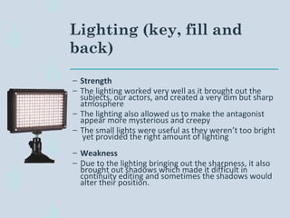 Lighting (key, fill and
back)
– Strength
– The lighting worked very well as it brought out the
subjects, our actors, and created a very dim but sharp
atmosphere
– The lighting also allowed us to make the antagonist
appear more mysterious and creepy
– The small lights were useful as they weren’t too bright
yet provided the right amount of lighting
– Weakness
– Due to the lighting bringing out the sharpness, it also
brought out shadows which made it difficult in
continuity editing and sometimes the shadows would
alter their position.
 