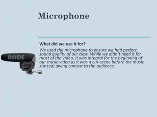 Microphone
What did we use it for?
We used the microphone to ensure we had perfect
sound quality of our clips. While we didn’t need it for
most of the video, it was integral for the beginning of
our music video as it was a cut-scene before the music
started; giving context to the audience.
 