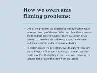 How we overcame
filming problems:
– One of the problems we experience was during filming an
extreme close up of the eye. When we place the camera on
the tripod the camera wouldn’t zoom in as much as we
wanted to therefore we had to use a hand held camera
and keep steady in order to minimise shaking
– In certain scenes the key lighting was too bright therefore
we had to put a filter over it to make it dimmer. We also
made sure that the lighting in each shot was matching the
lighting in the rest of the shots from that scene
 