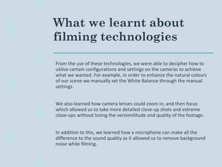 What we learnt about
filming technologies
From the use of these technologies, we were able to decipher how to
utilise certain configurations and settings on the cameras to achieve
what we wanted. For example, in order to enhance the natural colours
of our scene we manually set the White Balance through the manual
settings.
We also learned how camera lenses could zoom in, and then focus
which allowed us to take more detailed close-up shots and extreme
close-ups without losing the verisimilitude and quality of the footage.
In addition to this, we learned how a microphone can make all the
difference to the sound quality as it allowed us to remove background
noise while filming.
 