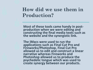 Most of these tools came handy in post-
production when we were editing and
constructing the final media texts such as
the website and the synergistic link.
The iMacs were used to run the
applications such as Final Cut Pro and
Fireworks/Photoshop. Final Cut Pro
allowed us to edit and construct a linear
narrative whereas Fireworks and
Photoshop allowed us to produce the
psychedelic tongue which was used to
create synergy between our products.
How did we use them in
Production?
 
