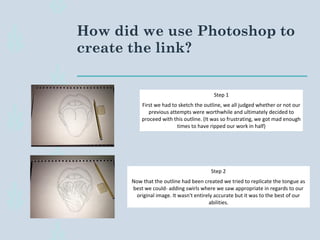 How did we use Photoshop to
create the link?
Step 1
First we had to sketch the outline, we all judged whether or not our
previous attempts were worthwhile and ultimately decided to
proceed with this outline. (It was so frustrating, we got mad enough
times to have ripped our work in half)
Step 2
Now that the outline had been created we tried to replicate the tongue as
best we could- adding swirls where we saw appropriate in regards to our
original image. It wasn't entirely accurate but it was to the best of our
abilities.
 