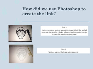 How did we use Photoshop to
create the link?
Step 3
Having completed what we wanted the image to look like, we had
to go over the pencil in a darker substance such as marker in order
to make the scanning process easier
Step 4
We then scanned the image using a scanner
 