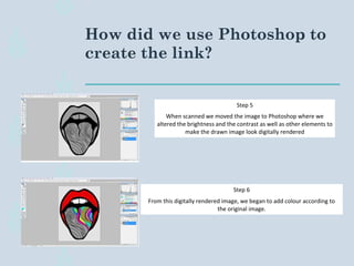 How did we use Photoshop to
create the link?
Step 5
When scanned we moved the image to Photoshop where we
altered the brightness and the contrast as well as other elements to
make the drawn image look digitally rendered
Step 6
From this digitally rendered image, we began to add colour according to
the original image.
 