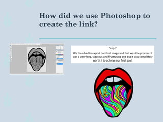 How did we use Photoshop to
create the link?
Step 7
We then had to export our final image and that was the process. It
was a very long, vigarous and frustrating one but it was completely
worth it to achieve our final goal.
 