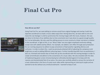 Final Cut Pro
How did we use this?
Using Final Cut Pro, we used editing to remove sound from original footage and overlay it with the
separate soundtrack to create a music video-esque feel. Having done this, we were able to trim and
move the raw footage in a bid to synchronise the moving images with the music, however, this was
not done to the best of our abilities due to time constraints but it was done to a good enough quality
for it to be believable. We also used the editing process to once construct a linear narrative in relation
to the soundtrack. In light of this, in our ‘Music Video’ we once again employed continuity editing,
except now with added overlay effects. For example, we added a rain effect through post-production
for our running sequence to adhere to pop conventions of bad weather signalling distress and
confusion. In order to attain this, I used my previously attained skill of adjusting the composure and
brightness as well as adding different colouring layers. Further transferring skills from my preliminary, I
also cut, trimmed and moved clips to finely line up the soundtrack with the moving footage in order to
create verisimilitude and adhere to the conventions of a music video. We also wrestled with the idea
of implementing green screen chroma-keying but ultimately decided against it to keep with the
rawness and domesticated feel of our piece. Our piece was carefully edited to convey the narrative of
a toxic relationship in the form of a pop music video while representing an interracial couple and we
wanted to do this without any unnatural elements- I wanted to keep it real.
 