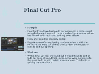 Final Cut Pro
– Strength
– Final Cut Pro allowed us to edit our opening in a professional
way which meant we could reduce and enhance any sound we
had filmed, add credits and add any extra effects
– Every shot could be precisely edited
– Despite some of us not having much experience with the
software, we were still able to quickly learn the necessary
skills to edit our opening
– Weakness
– Within Final Cut Pro, we found out it was difficult to edit or
fade our current soundtrack- meaning we were not able alter
the music to fit in with certain scenes at ease. This led to us
splicing the soundtrack.
 