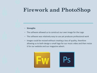 Firework and PhotoShop
– Strengths
– The software allowed us to construct our own image for the Logo
– The software was relatively easy to use yet produces professional work
– Images could be resized without creating a loss of quality, therefore
allowing us to both design a small logo for our music video and then resize
it for our website and our magazine advert.
 