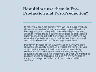 In order to document our journey, we used Blogger which
allowed us to collate all our research and post it under a
heading- our post being able to include images and text,
which therefore made it easy to refer back to and allowed
our group to keep up with our progress. Furthermore, we
were also able to host images on it for audience feedback
and this is where most of our surveys came from.
Moreover, the use of the surveynuts and surveymonkey
allowed us to collate audience feedback for things like our
storyboard and our animatic which were made using
Storyboard That. This application was very fitting as it
allowed us to create a still-image view of what we wanted to
produce and then through Final Cut Pro we were able to
merge the images with the music to create a brilliant
animatic.
How did we use them in Pre-
Production and Post-Production?
 