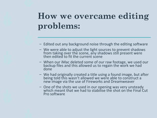 How we overcame editing
problems:
– Edited out any background noise through the editing software
– We were able to adjust the light sources to prevent shadows
from taking over the scene, any shadows still present were
then edited to fit the current scene
– When our iMac deleted some of our raw footage, we used our
backup files and this allowed us to regain the work we had
done
– We had originally created a title using a found image, but after
being told this wasn’t allowed we were able to construct a
new image via the use of Fireworks and Dreamweaver
– One of the shots we used in our opening was very unsteady
which meant that we had to stabilise the shot on the Final Cut
Pro software
 