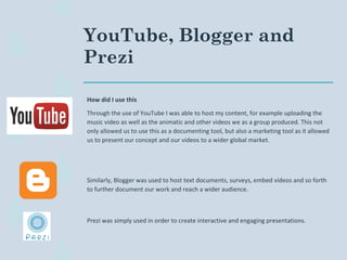YouTube, Blogger and
Prezi
How did I use this
Through the use of YouTube I was able to host my content, for example uploading the
music video as well as the animatic and other videos we as a group produced. This not
only allowed us to use this as a documenting tool, but also a marketing tool as it allowed
us to present our concept and our videos to a wider global market.
Similarly, Blogger was used to host text documents, surveys, embed videos and so forth
to further document our work and reach a wider audience.
Prezi was simply used in order to create interactive and engaging presentations.
 