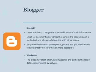 Blogger
– Strength
– Users are able to change the style and format of their information
– Great for documenting progress throughout the production of a
media text and allows collaboration with other people
– Easy to embed videos, powerpoints, photos and gifs which made
the presentation of information more accessible
– Weakness
– The blogs may crash often, causing scares and perhaps the loss of
data as experienced by us twice.
 