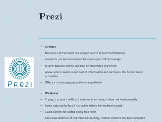 Prezi
– Strength
– Not only is it free but it is a unique way to present information
– Simple to use and movement becomes a part of technology
– It saves backups online and can be embedded anywhere
– Allows you to zoom in and out of information and so makes the format more
accessible
– Offers a more engaging audience experience
– Weakness
– Trying to access it with bad internet is an issue, it does not load properly
– Some data can be lost if it crashes before having been saved
– Audio can not be added easily to a Prezi
– Can cause dizziness if not created carefully, motion sickness has been reported
 