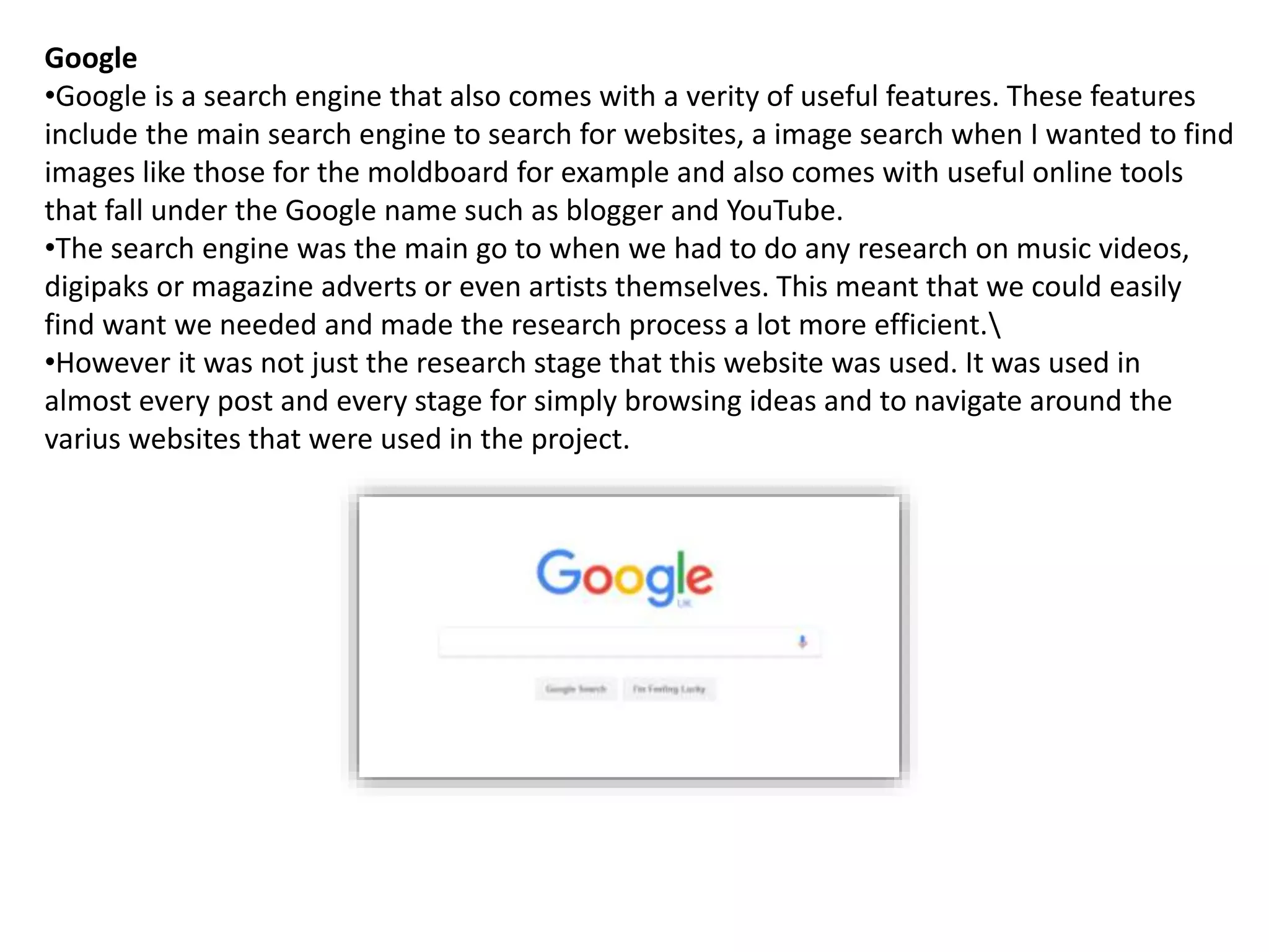 Google
•Google is a search engine that also comes with a verity of useful features. These features
include the main search engine to search for websites, a image search when I wanted to find
images like those for the moldboard for example and also comes with useful online tools
that fall under the Google name such as blogger and YouTube.
•The search engine was the main go to when we had to do any research on music videos,
digipaks or magazine adverts or even artists themselves. This meant that we could easily
find want we needed and made the research process a lot more efficient.
•However it was not just the research stage that this website was used. It was used in
almost every post and every stage for simply browsing ideas and to navigate around the
varius websites that were used in the project.
 