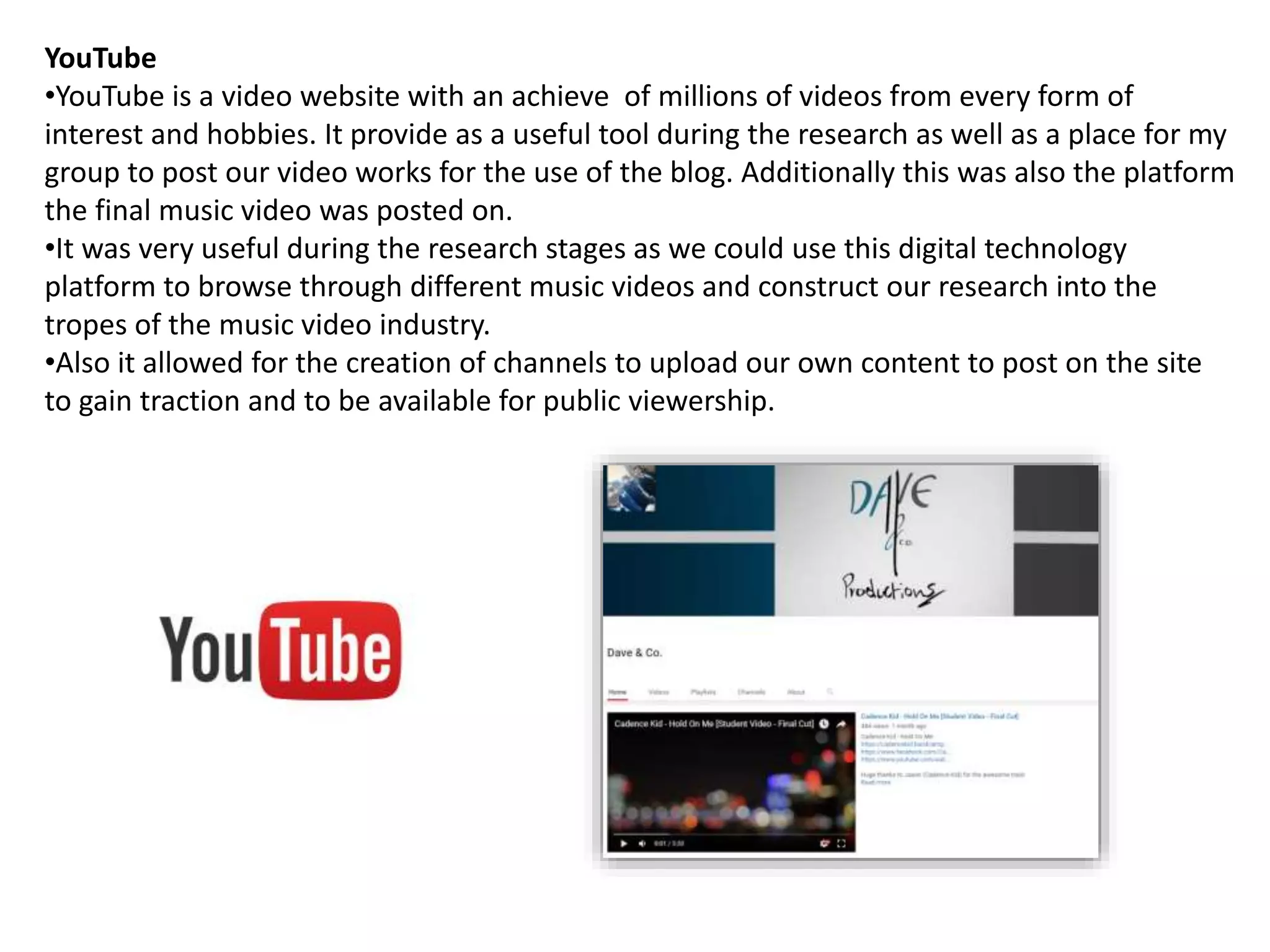 YouTube
•YouTube is a video website with an achieve of millions of videos from every form of
interest and hobbies. It provide as a useful tool during the research as well as a place for my
group to post our video works for the use of the blog. Additionally this was also the platform
the final music video was posted on.
•It was very useful during the research stages as we could use this digital technology
platform to browse through different music videos and construct our research into the
tropes of the music video industry.
•Also it allowed for the creation of channels to upload our own content to post on the site
to gain traction and to be available for public viewership.
 