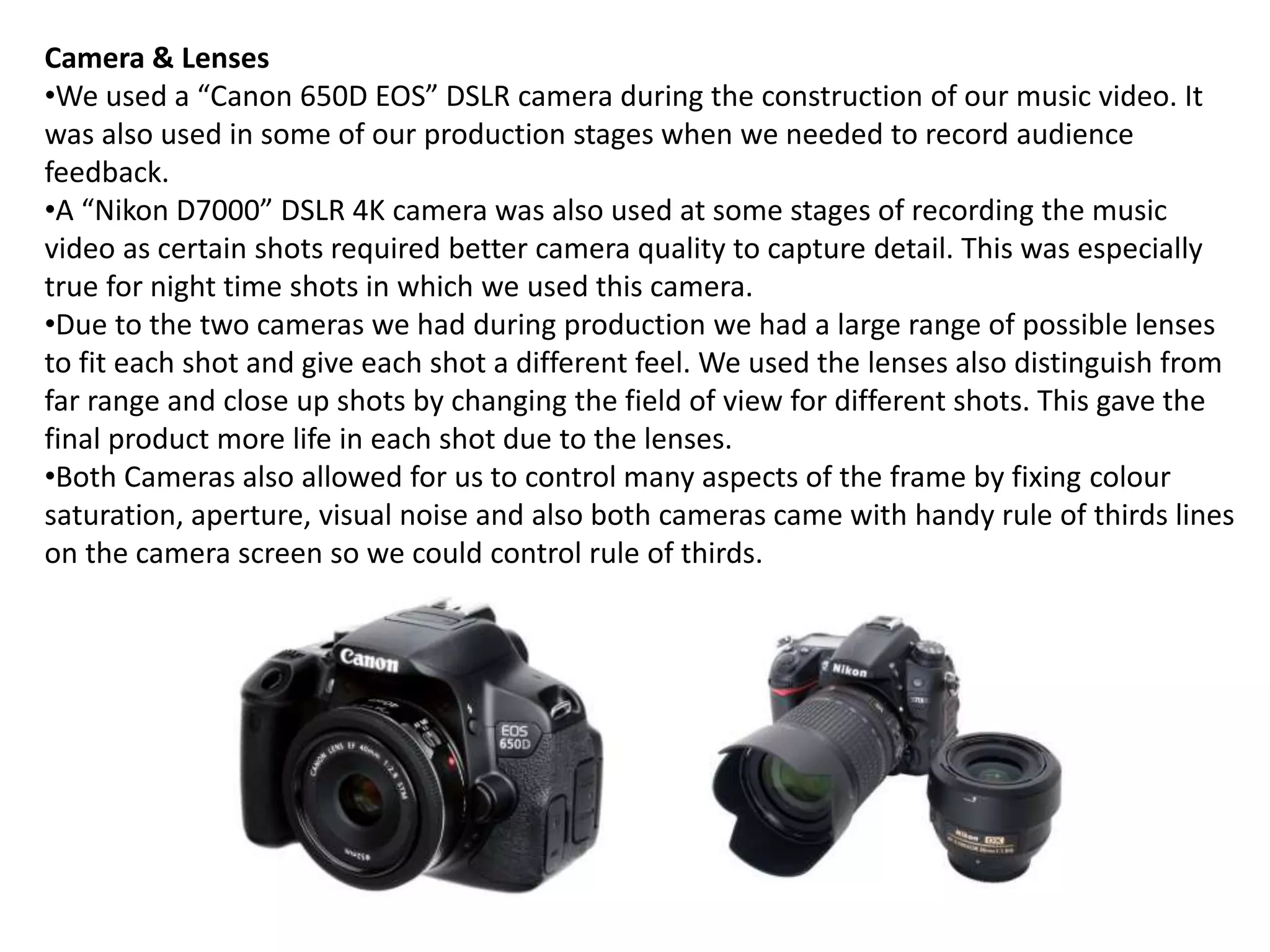 Camera & Lenses
•We used a “Canon 650D EOS” DSLR camera during the construction of our music video. It
was also used in some of our production stages when we needed to record audience
feedback.
•A “Nikon D7000” DSLR 4K camera was also used at some stages of recording the music
video as certain shots required better camera quality to capture detail. This was especially
true for night time shots in which we used this camera.
•Due to the two cameras we had during production we had a large range of possible lenses
to fit each shot and give each shot a different feel. We used the lenses also distinguish from
far range and close up shots by changing the field of view for different shots. This gave the
final product more life in each shot due to the lenses.
•Both Cameras also allowed for us to control many aspects of the frame by fixing colour
saturation, aperture, visual noise and also both cameras came with handy rule of thirds lines
on the camera screen so we could control rule of thirds.
 