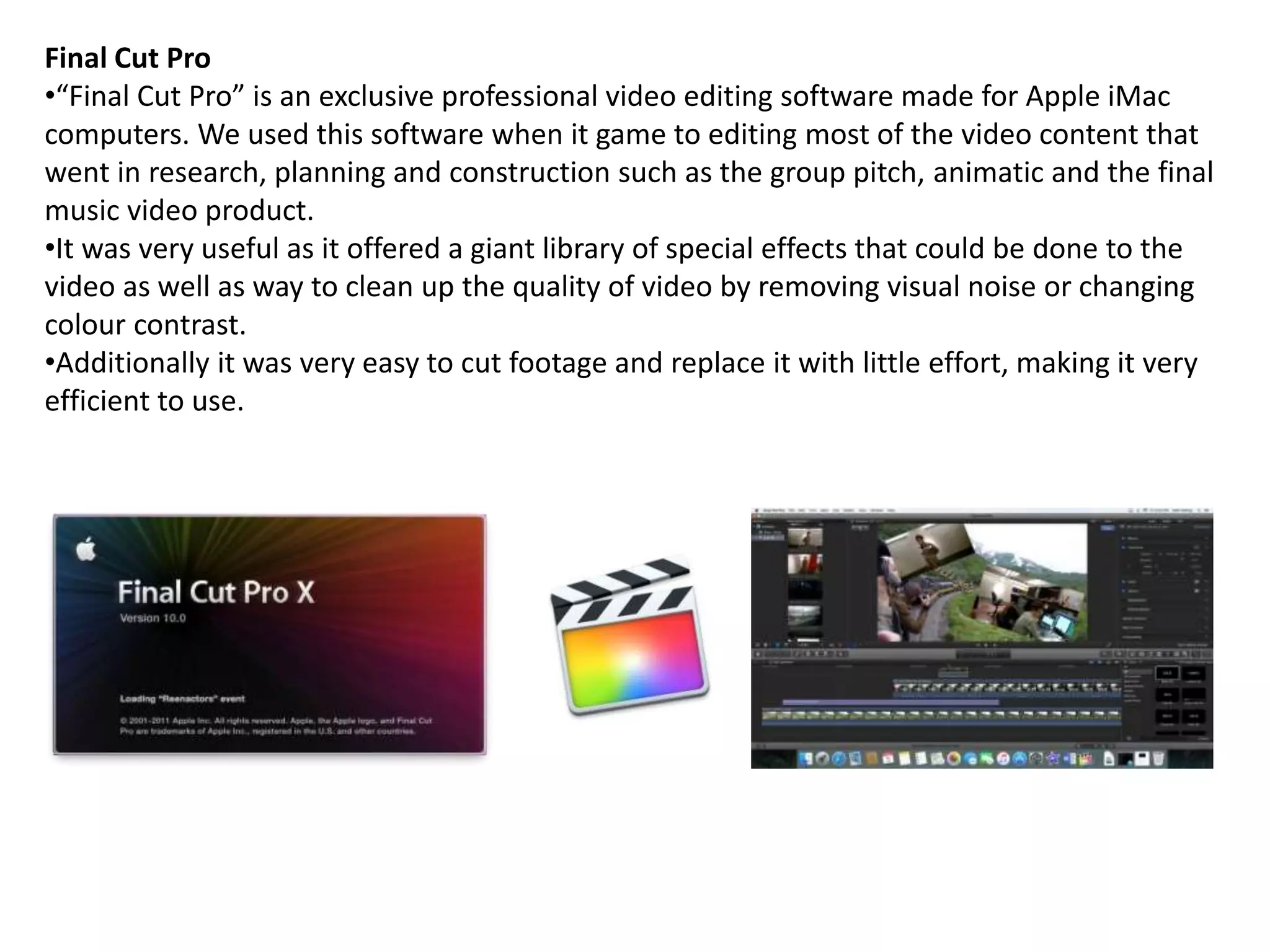 Final Cut Pro
•“Final Cut Pro” is an exclusive professional video editing software made for Apple iMac
computers. We used this software when it game to editing most of the video content that
went in research, planning and construction such as the group pitch, animatic and the final
music video product.
•It was very useful as it offered a giant library of special effects that could be done to the
video as well as way to clean up the quality of video by removing visual noise or changing
colour contrast.
•Additionally it was very easy to cut footage and replace it with little effort, making it very
efficient to use.
 