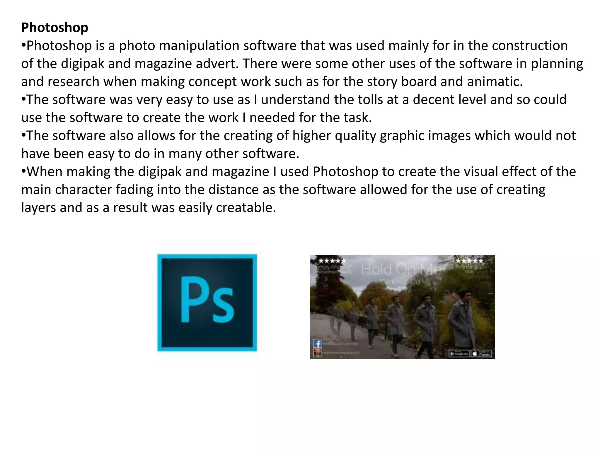 Photoshop
•Photoshop is a photo manipulation software that was used mainly for in the construction
of the digipak and magazine advert. There were some other uses of the software in planning
and research when making concept work such as for the story board and animatic.
•The software was very easy to use as I understand the tolls at a decent level and so could
use the software to create the work I needed for the task.
•The software also allows for the creating of higher quality graphic images which would not
have been easy to do in many other software.
•When making the digipak and magazine I used Photoshop to create the visual effect of the
main character fading into the distance as the software allowed for the use of creating
layers and as a result was easily creatable.
 