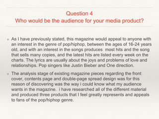 Question 4
Who would be the audience for your media product?
❖ As I have previously stated, this magazine would appeal to anyone with
an interest in the genre of pop/hiphop, between the ages of 16-24 years
old, and with an interest in the songs produces most hits and the song
that sells many copies, and the latest hits are listed every week on the
charts. The lyrics are usually about the joys and problems of love and
relationships. Pop singers like Justin Bieber and One direction.
❖ The analysis stage of existing magazine pieces regarding the front
cover, contents page and double-page spread design was for this
reason of discovering was the way i could know what my audience
wants in the magazine. i have researched all of the different material
and produced three products that I feel greatly represents and appeals
to fans of the pop/hiphop genre.
 