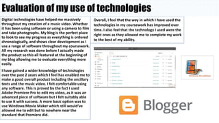 Evaluation of my use of technologies
Digital technologies have helped me massively
throughout my creation of a music video. Whether
it has been using software or using a camera to film
and take photographs. My blog is the perfect place
to look to see my progress as everything is ordered
chronologically, and shows clear development as I
use a range of software throughout my coursework.
All my research was done before I actually made
the product so this all featured at the beginning of
my blog allowing me to evaluate everything more
easily.
I have gained a wider knowledge of technologies
over the past 2 years which I feel has enabled me to
make a good overall product including the ancillary
texts and the music video. I felt comfortable using
any software. This is proved by the fact I used
Adobe Premiere Pro to edit my video, as it was an
advanced piece of software but I felt suitably able
to use it with success. A more basic option was to
use Windows Movie Maker which still would’ve
allowed me to edit but to nowhere near the
standard that Premiere did.
Overall, I feel that the way in which I have used the
technologies in my coursework has improved over
time. I also feel that the technology I used were the
right ones as they allowed me to complete my work
to the best of my ability.
 