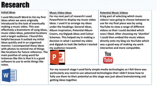 Research
Initial Ideas
I used Microsoft Word to list my first
ideas when we were originally
introduced to the task of eventually
making a music video. This was
effectively a brainstorm of song ideas,
music video ideas, potential locations
and a target audience. I found this
helpful because it outlaid my initial
ideas quickly and in an organised
manner. I accompanied these ideas
with photos to remind me of things
like locations for future reference. The
main positive of using word for
instances like this is that it is a good
software to use to write things like
notes.
Music Video Ideas
For my next part of research I used
PowerPoint to display my music video
ideas. I used it to arrange my ideas
under the headings: General Ideas,
Album Inspiration, Potential Album
Covers, my Digipak ideas and Colour
Schemes. This helped my in making a
decision in what I wanted my video
and digipak to look like before I started
my audience research.
Potential Music Videos
A big part of selecting which music
videos I was going to choose between to
use for my final piece was by using
YouTube to view a range of different
videos so that I could decided which
ones I liked. After choosing my ‘shortlist’
I could then embed the music videos
directly onto my blog via YouTube which
was a good way of making my work
interactive and more compatible.
For my research stage I used fairly simple media technologies as I felt there was
particularly any need to use advanced technologies that I didn’t know how to
fully use them to their potential as this stage was just about brainstorming and
getting ideas together.
 