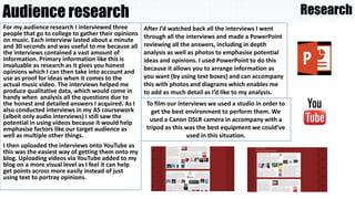 For my audience research I interviewed three
people that go to college to gather their opinions
on music. Each interview lasted about a minute
and 30 seconds and was useful to me because all
the interviews contained a vast amount of
information. Primary information like this is
invaluable as research as it gives you honest
opinions which I can then take into account and
use as proof for ideas when it comes to the
actual music video. The interviews helped me
produce qualitative data, which would come in
handy when analysis all the questions due to
the honest and detailed answers I acquired. As I
also conducted interviews in my AS coursework
(albeit only audio interviews) I still saw the
potential in using videos because it would help
emphasise factors like our target audience as
well as multiple other things.
I then uploaded the interviews onto YouTube as
this was the easiest way of getting them onto my
blog. Uploading videos via YouTube added to my
blog on a more visual level as I feel it can help
get points across more easily instead of just
using text to portray opinions.
Audience research
After I’d watched back all the interviews I went
through all the interviews and made a PowerPoint
reviewing all the answers, including in depth
analysis as well as photos to emphasise potential
ideas and opinions. I used PowerPoint to do this
because it allows you to arrange information as
you want (by using text boxes) and can accompany
this with photos and diagrams which enables me
to add as much detail as I’d like to my analysis.
To film our interviews we used a studio in order to
get the best environment to perform them. We
used a Canon DSLR camera in accompany with a
tripod as this was the best equipment we could’ve
used in this situation.
Research
 