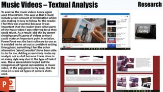 Music Videos – Textual Analysis
To analyse the music videos I once again
used PowerPoint. This was so that I could
include a vast amount of information whilst
also making it easy to follow for the reader.
I feel this was essential because it was
important that the reader knew what parts
of the music video I was referring to so they
could relate. As a result I did this by screen
shotting specific parts of videos so that I
could make an important point in relation.
PowerPoint was the best software to use as
it enabled me to set out a consistent setting
throughout, something I feel the other
alternative (Word) wouldn’t have been able
to do for me. Adding screenshots made my
analysis not as dull because it was done in
an essay style way due to the type of task it
was. These screenshots helped aid the
recognition of typical conventions in music
video, of the pop genre in my case, like the
mise-en-scene ad types of camera shots
used.
Research
 