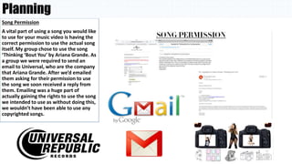 Planning
Song Permission
A vital part of using a song you would like
to use for your music video is having the
correct permission to use the actual song
itself. My group chose to use the song
‘Thinking ‘Bout You’ by Ariana Grande. As
a group we were required to send an
email to Universal, who are the company
that Ariana Grande. After we’d emailed
them asking for their permission to use
the song we soon received a reply from
them. Emailing was a huge part of
actually gaining the rights to use the song
we intended to use as without doing this,
we wouldn’t have been able to use any
copyrighted songs.
 